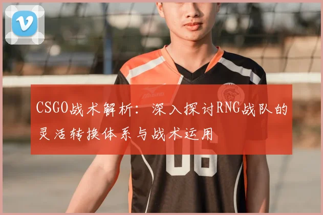 CSGO战术解析：深入探讨RNG战队的灵活转换体系与战术运用