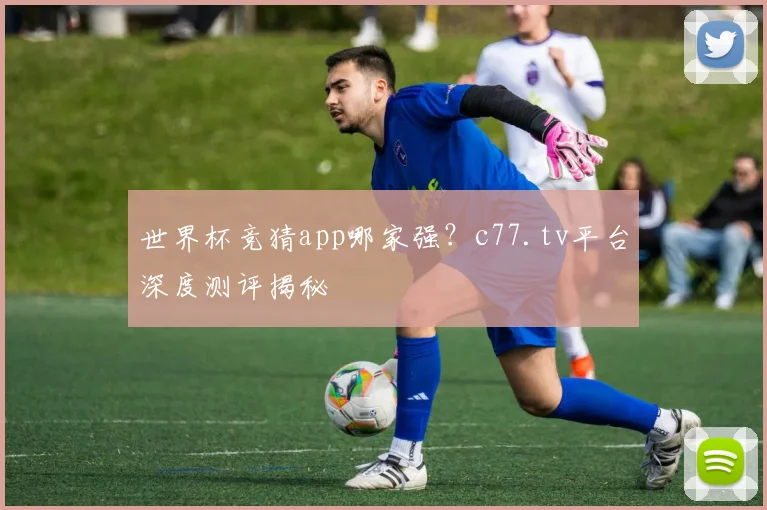世界杯竞猜app哪家强？c77.tv平台深度测评揭秘