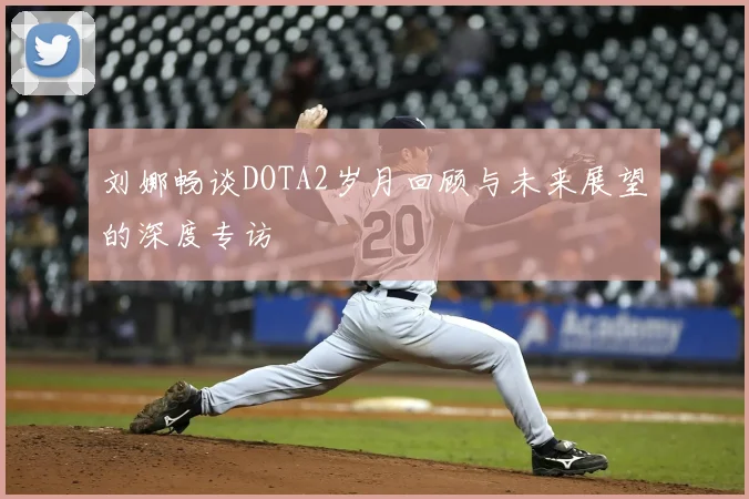 刘娜畅谈DOTA2岁月回顾与未来展望的深度专访