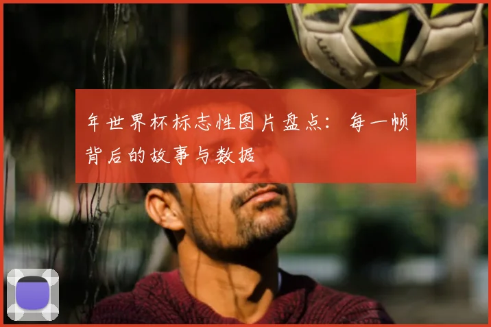 年世界杯标志性图片盘点：每一帧背后的故事与数据