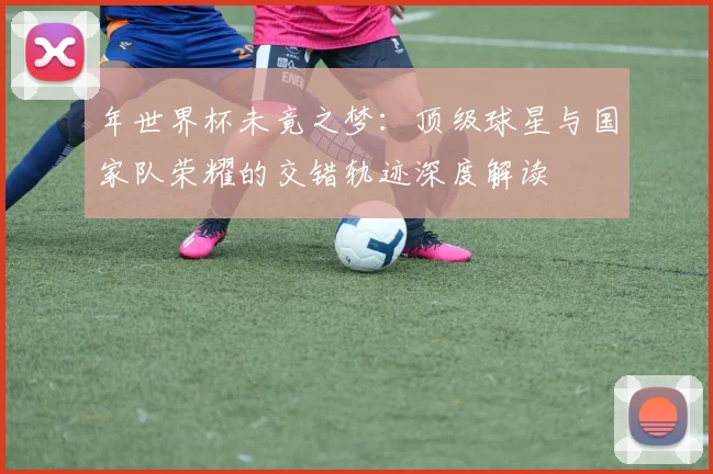年世界杯未竟之梦：顶级球星与国家队荣耀的交错轨迹深度解读