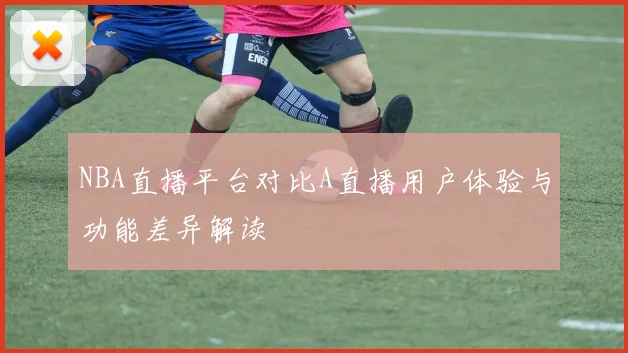 NBA直播平台对比A直播用户体验与功能差异解读