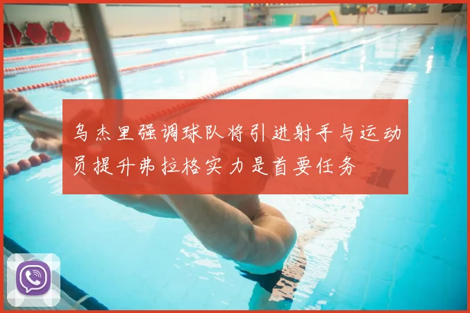 乌杰里强调球队将引进射手与运动员提升弗拉格实力是首要任务