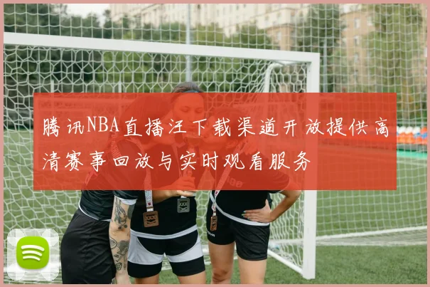 腾讯NBA直播汪下载渠道开放提供高清赛事回放与实时观看服务