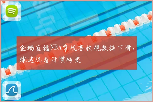 企鹅直播NBA常规赛收视数据下滑，球迷观看习惯转变