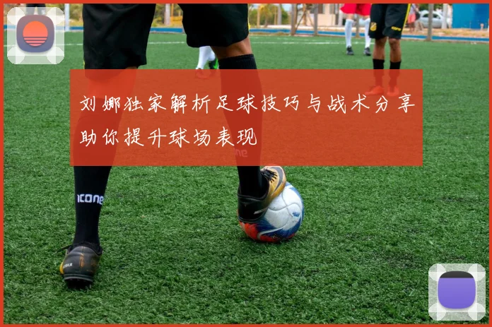 刘娜独家解析足球技巧与战术分享助你提升球场表现
