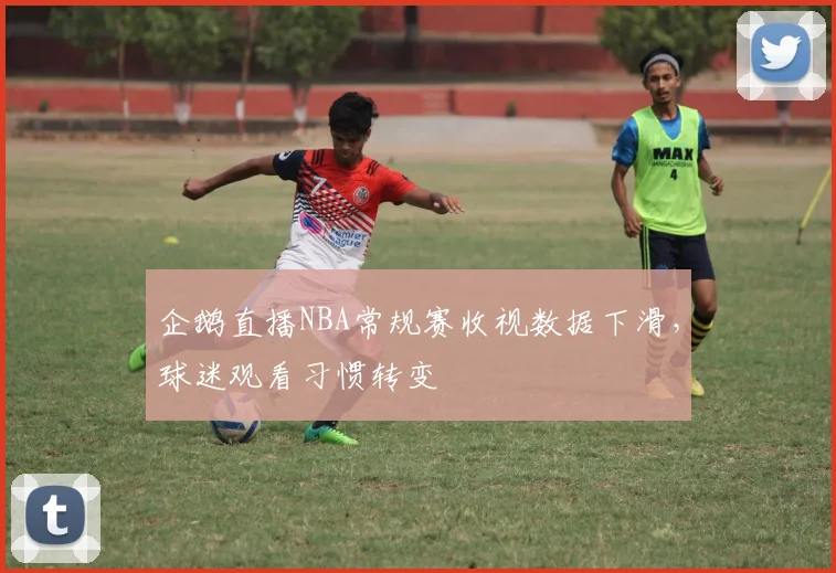 企鹅直播NBA常规赛收视数据下滑，球迷观看习惯转变