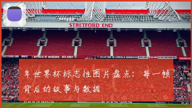 年世界杯标志性图片盘点：每一帧背后的故事与数据