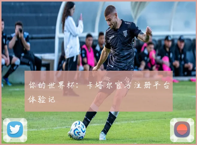 你的世界杯：卡塔尔官方注册平台体验记
