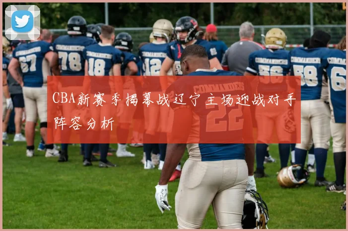 CBA新赛季揭幕战辽宁主场迎战对手阵容分析