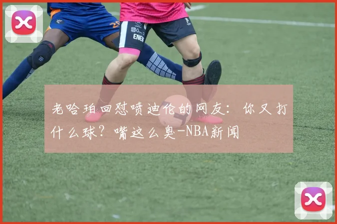老哈珀回怼喷迪伦的网友：你又打什么球？嘴这么臭-NBA新闻