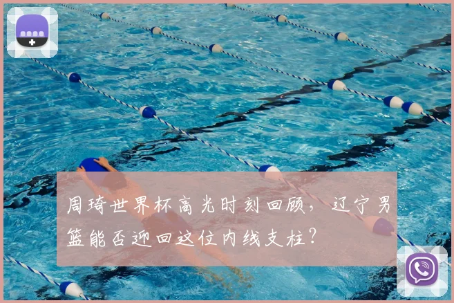 周琦世界杯高光时刻回顾，辽宁男篮能否迎回这位内线支柱？