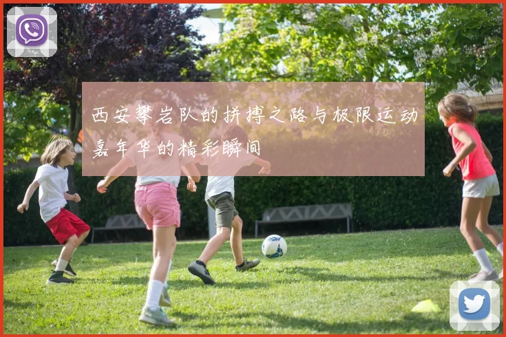 西安攀岩队的拼搏之路与极限运动嘉年华的精彩瞬间