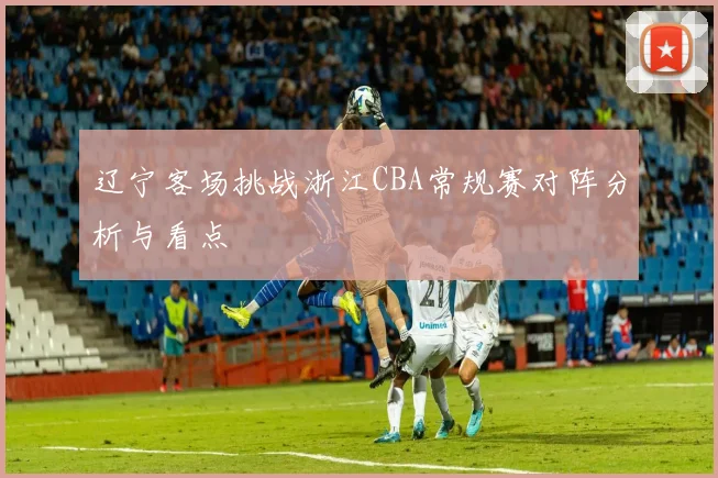 辽宁客场挑战浙江CBA常规赛对阵分析与看点
