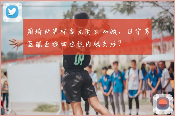 周琦世界杯高光时刻回顾，辽宁男篮能否迎回这位内线支柱？