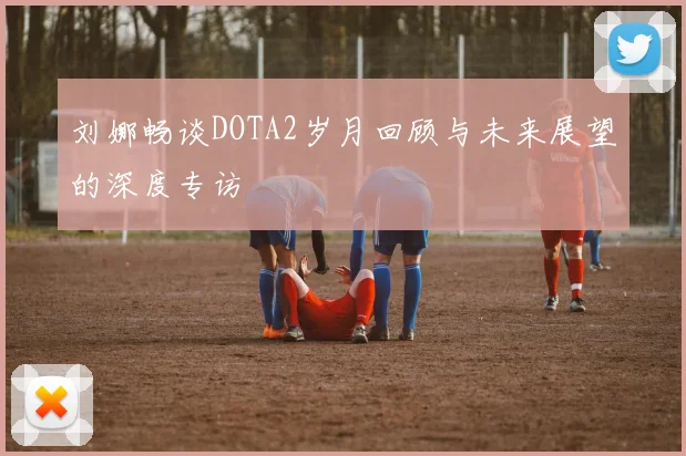 刘娜畅谈DOTA2岁月回顾与未来展望的深度专访
