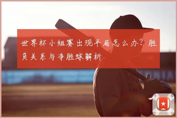 世界杯小组赛出现平局怎么办？胜负关系与净胜球解析