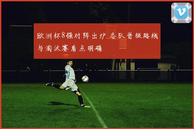 欧洲杯8强对阵出炉 各队晋级路线与淘汰赛看点明确