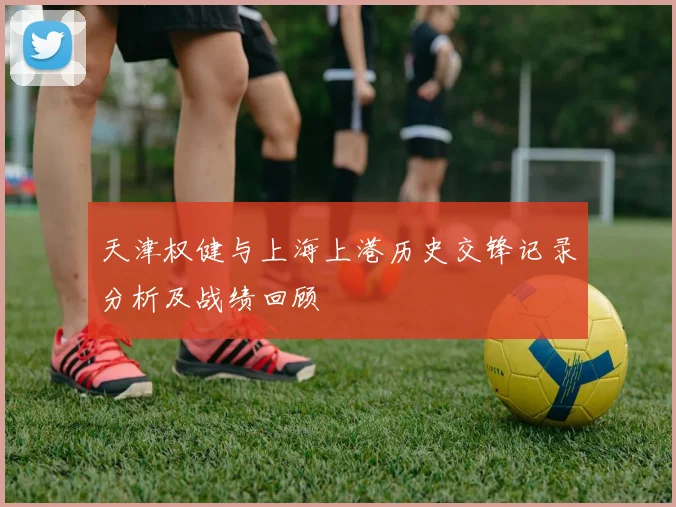 天津权健与上海上港历史交锋记录分析及战绩回顾