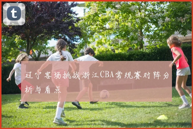 辽宁客场挑战浙江CBA常规赛对阵分析与看点