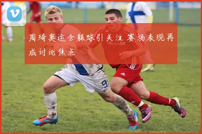 周琦奥运会躲球引关注 赛场表现再成讨论焦点
