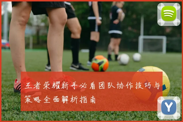 王者荣耀新手必看团队协作技巧与策略全面解析指南