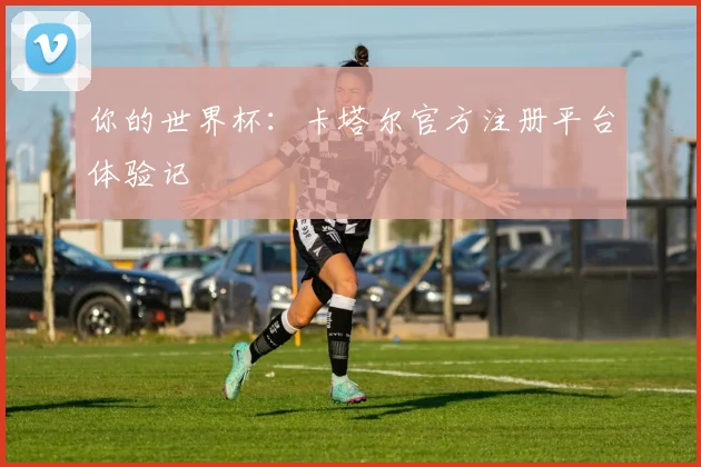 你的世界杯：卡塔尔官方注册平台体验记
