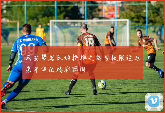 西安攀岩队的拼搏之路与极限运动嘉年华的精彩瞬间